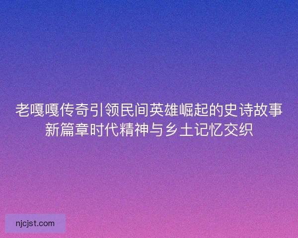 老嘎嘎传奇引领民间英雄崛起的史诗故事新篇章时代精神与乡土记忆交织