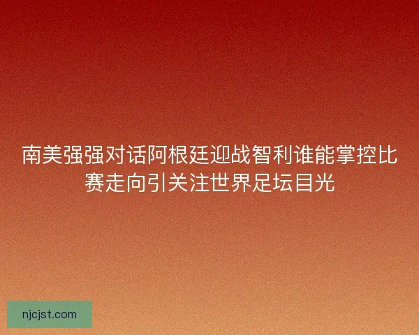 南美强强对话阿根廷迎战智利谁能掌控比赛走向引关注世界足坛目光