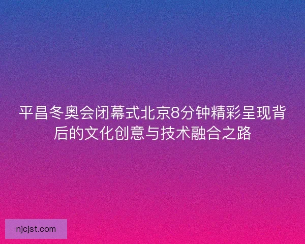 平昌冬奥会闭幕式北京8分钟精彩呈现背后的文化创意与技术融合之路
