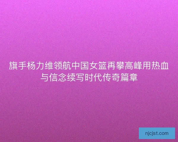 旗手杨力维领航中国女篮再攀高峰用热血与信念续写时代传奇篇章