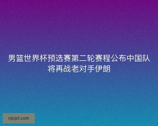 男篮世界杯预选赛第二轮赛程公布中国队将再战老对手伊朗