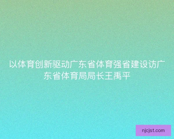 以体育创新驱动广东省体育强省建设访广东省体育局局长王禹平