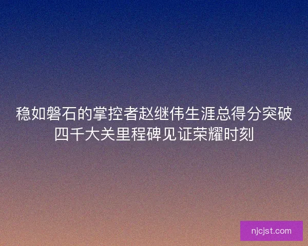 稳如磐石的掌控者赵继伟生涯总得分突破四千大关里程碑见证荣耀时刻