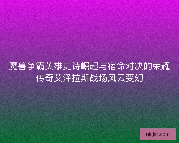 魔兽争霸英雄史诗崛起与宿命对决的荣耀传奇艾泽拉斯战场风云变幻