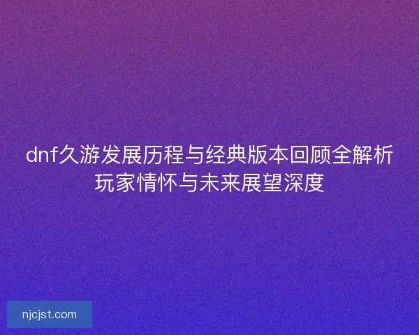 dnf久游发展历程与经典版本回顾全解析玩家情怀与未来展望深度