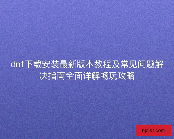 dnf下载安装最新版本教程及常见问题解决指南全面详解畅玩攻略