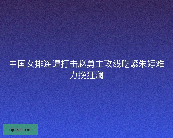 中国女排连遭打击赵勇主攻线吃紧朱婷难力挽狂澜